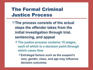 The Formal Criminal 
Justice Process 
The process consists of the actual 
steps the offender takes from the 
initial investigation through trial, 
sentencing, and appeal 
 The justice process contains 15 stages, 
each of which is a decision point through 
which cases flow 
Extralegal factors such as the suspect’s 
race, gender, class, and age may influence 
decision outcomes 
 