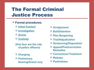 The Formal Criminal 
Justice Process 
 Arraignment 
 Bail/Detention 
 Plea Bargaining 
 Trial/Adjudication 
 Sentencing/Disposition 
 Appeal/Postconviction 
Remedies 
 Correctional Treatment 
 Release 
 Postrelease 
 Formal procedures: 
 Initial Contact 
 Investigation 
 Arrest 
 Custody 
(first four are the role 
of police officers) 
 Charging 
 Preliminary 
Hearing/Grand Jury 
 