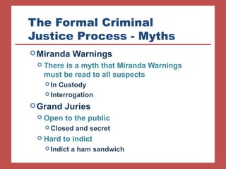 The Formal Criminal 
Justice Process - Myths 
Miranda Warnings 
 There is a myth that Miranda Warnings 
must be read to all suspects 
In Custody 
Interrogation 
Grand Juries 
 Open to the public 
Closed and secret 
 Hard to indict 
Indict a ham sandwich 
 