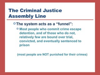 The Criminal Justice 
Assembly Line 
The system acts as a “funnel”: 
 Most people who commit crime escape 
detention, and of those who do not, 
relatively few are bound over trial, 
convicted, and eventually sentenced to 
prison 
(most people are NOT punished for their crimes) 
 