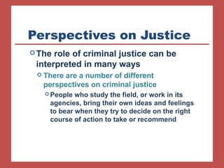 Perspectives on Justice 
The role of criminal justice can be 
interpreted in many ways 
 There are a number of different 
perspectives on criminal justice 
People who study the field, or work in its 
agencies, bring their own ideas and feelings 
to bear when they try to decide on the right 
course of action to take or recommend 
 