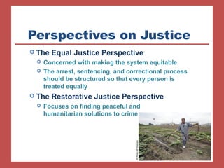 Perspectives on Justice 
 The Equal Justice Perspective 
 Concerned with making the system equitable 
 The arrest, sentencing, and correctional process 
should be structured so that every person is 
treated equally 
 The Restorative Justice Perspective 
 Focuses on finding peaceful and 
humanitarian solutions to crime 
AP Photo/Jeff Roberson 
 