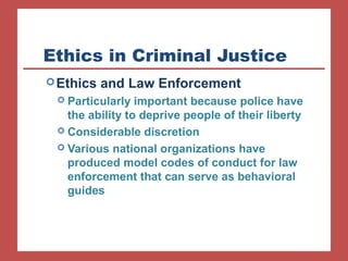 Ethics in Criminal Justice 
Ethics and Law Enforcement 
 Particularly important because police have 
the ability to deprive people of their liberty 
 Considerable discretion 
 Various national organizations have 
produced model codes of conduct for law 
enforcement that can serve as behavioral 
guides 
 