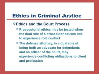 Ethics in Criminal Justice 
Ethics and the Court Process 
 Prosecutorial ethics may be tested when 
the dual role of a prosecutor causes one 
to experience role conflict 
 The defense attorney, in a dual role of 
being both an advocate for defendants 
and an officer of the court, may 
experience conflicting obligations to client 
and profession 
 