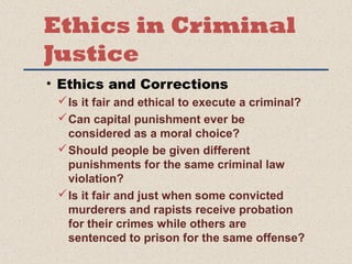 Ethics in Criminal 
Justice 
• Ethics and Corrections 
Is it fair and ethical to execute a criminal? 
Can capital punishment ever be 
considered as a moral choice? 
Should people be given different 
punishments for the same criminal law 
violation? 
Is it fair and just when some convicted 
murderers and rapists receive probation 
for their crimes while others are 
sentenced to prison for the same offense? 
 