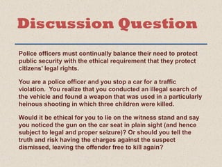 Discussion Question 
Police officers must continually balance their need to protect 
public security with the ethical requirement that they protect 
citizens’ legal rights. 
You are a police officer and you stop a car for a traffic 
violation. You realize that you conducted an illegal search of 
the vehicle and found a weapon that was used in a particularly 
heinous shooting in which three children were killed. 
Would it be ethical for you to lie on the witness stand and say 
you noticed the gun on the car seat in plain sight (and hence 
subject to legal and proper seizure)? Or should you tell the 
truth and risk having the charges against the suspect 
dismissed, leaving the offender free to kill again? 
