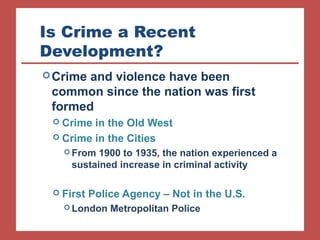 Is Crime a Recent 
Development? 
Crime and violence have been 
common since the nation was first 
formed 
 Crime in the Old West 
 Crime in the Cities 
From 1900 to 1935, the nation experienced a 
sustained increase in criminal activity 
 First Police Agency – Not in the U.S. 
London Metropolitan Police 
 