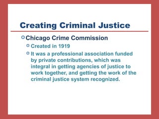 Creating Criminal Justice 
Chicago Crime Commission 
 Created in 1919 
 It was a professional association funded 
by private contributions, which was 
integral in getting agencies of justice to 
work together, and getting the work of the 
criminal justice system recognized. 
 