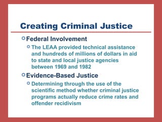 Creating Criminal Justice 
Federal Involvement 
 The LEAA provided technical assistance 
and hundreds of millions of dollars in aid 
to state and local justice agencies 
between 1969 and 1982 
Evidence-Based Justice 
 Determining through the use of the 
scientific method whether criminal justice 
programs actually reduce crime rates and 
offender recidivism 
 