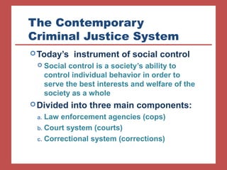 The Contemporary 
Criminal Justice System 
Today’s instrument of social control 
 Social control is a society’s ability to 
control individual behavior in order to 
serve the best interests and welfare of the 
society as a whole 
Divided into three main components: 
a. Law enforcement agencies (cops) 
b. Court system (courts) 
c. Correctional system (corrections) 
 