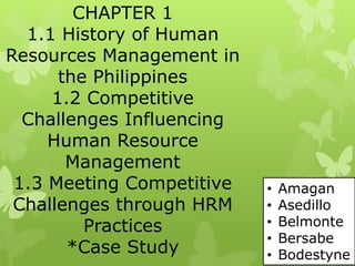 CHAPTER 1
1.1 History of Human
Resources Management in
the Philippines
1.2 Competitive
Challenges Influencing
Human Resource
Management
1.3 Meeting Competitive
Challenges through HRM
Practices
*Case Study
• Amagan
• Asedillo
• Belmonte
• Bersabe
• Bodestyne
 