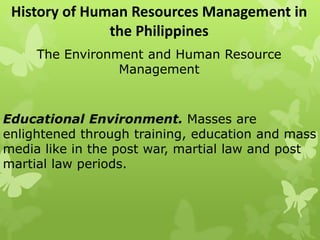 History of Human Resources Management in
the Philippines
The Environment and Human Resource
Management
Educational Environment. Masses are
enlightened through training, education and mass
media like in the post war, martial law and post
martial law periods.
 