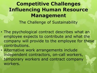 • The psychological contract describes what an
employee expects to contribute and what the
company will provide to the employee for these
contributions.
• Alternative work arrangements include
independent contractors, on-call workers,
temporary workers and contract company
workers.
Competitive Challenges
Influencing Human Resource
Management
The Challenge of Sustainability
 