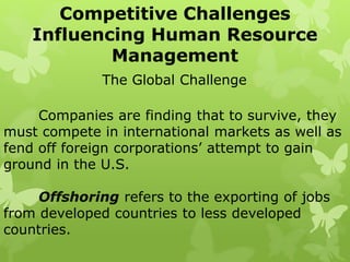 Competitive Challenges
Influencing Human Resource
Management
The Global Challenge
Companies are finding that to survive, they
must compete in international markets as well as
fend off foreign corporations’ attempt to gain
ground in the U.S.
Offshoring refers to the exporting of jobs
from developed countries to less developed
countries.
 
