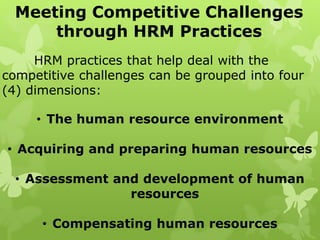 Meeting Competitive Challenges
through HRM Practices
HRM practices that help deal with the
competitive challenges can be grouped into four
(4) dimensions:
• The human resource environment
• Acquiring and preparing human resources
• Assessment and development of human
resources
• Compensating human resources
 