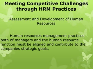 Meeting Competitive Challenges
through HRM Practices
Assessment and Development of Human
Resources
Human resources management practices
both of managers and the human resource
function must be aligned and contribute to the
companies strategic goals.
 