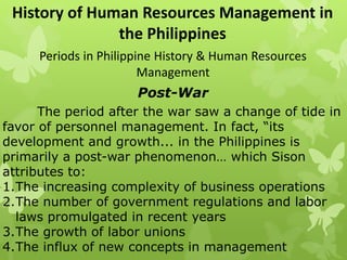 History of Human Resources Management in
the Philippines
Periods in Philippine History & Human Resources
Management
Post-War
The period after the war saw a change of tide in
favor of personnel management. In fact, “its
development and growth... in the Philippines is
primarily a post-war phenomenon… which Sison
attributes to:
1.The increasing complexity of business operations
2.The number of government regulations and labor
laws promulgated in recent years
3.The growth of labor unions
4.The influx of new concepts in management
 