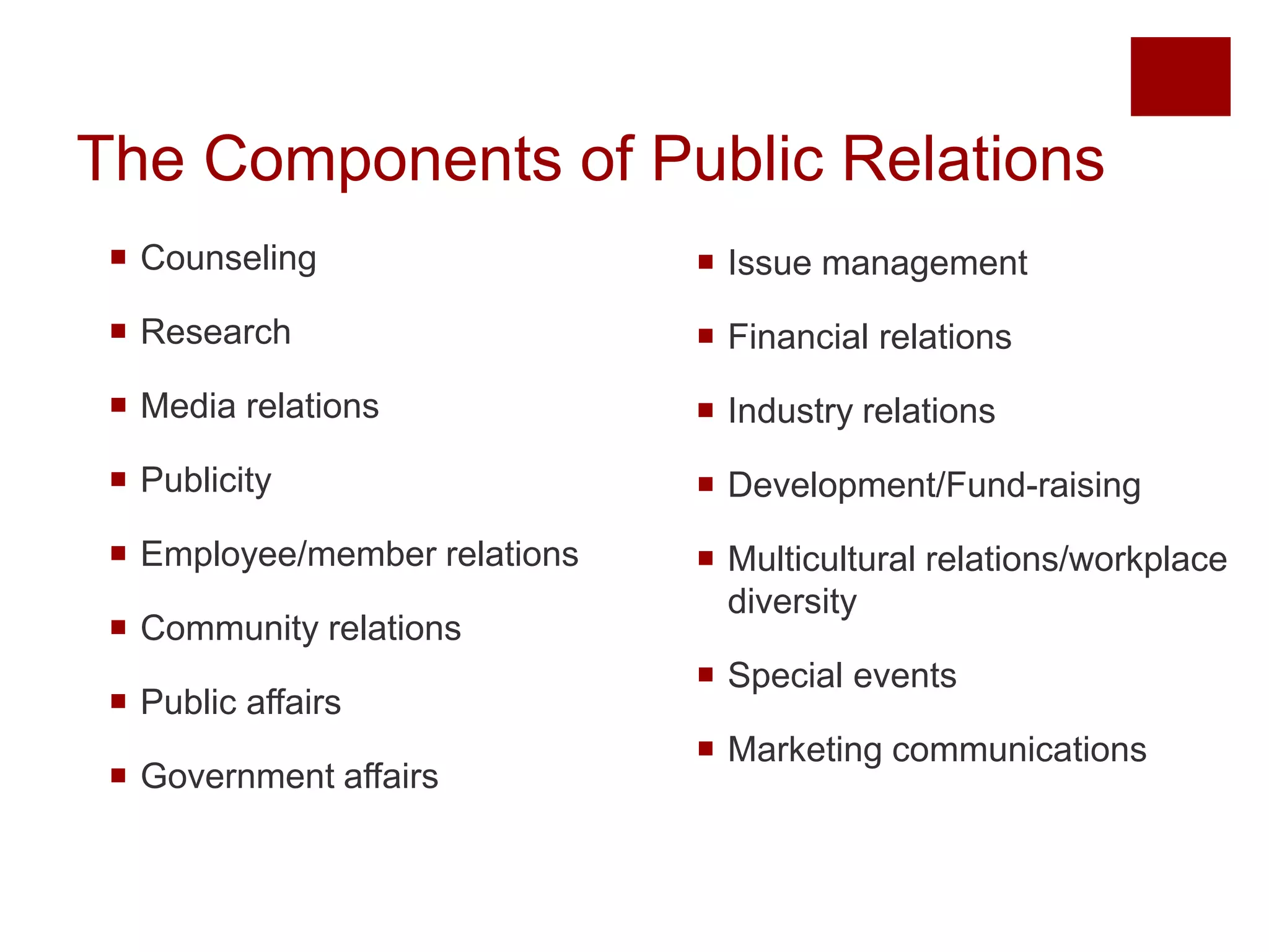 The Components of Public Relations 
 Counseling 
 Research 
 Media relations 
 Publicity 
 Employee/member relations 
 Community relations 
 Public affairs 
 Government affairs 
 Issue management 
 Financial relations 
 Industry relations 
 Development/Fund-raising 
 Multicultural relations/workplace 
diversity 
 Special events 
 Marketing communications 
 
