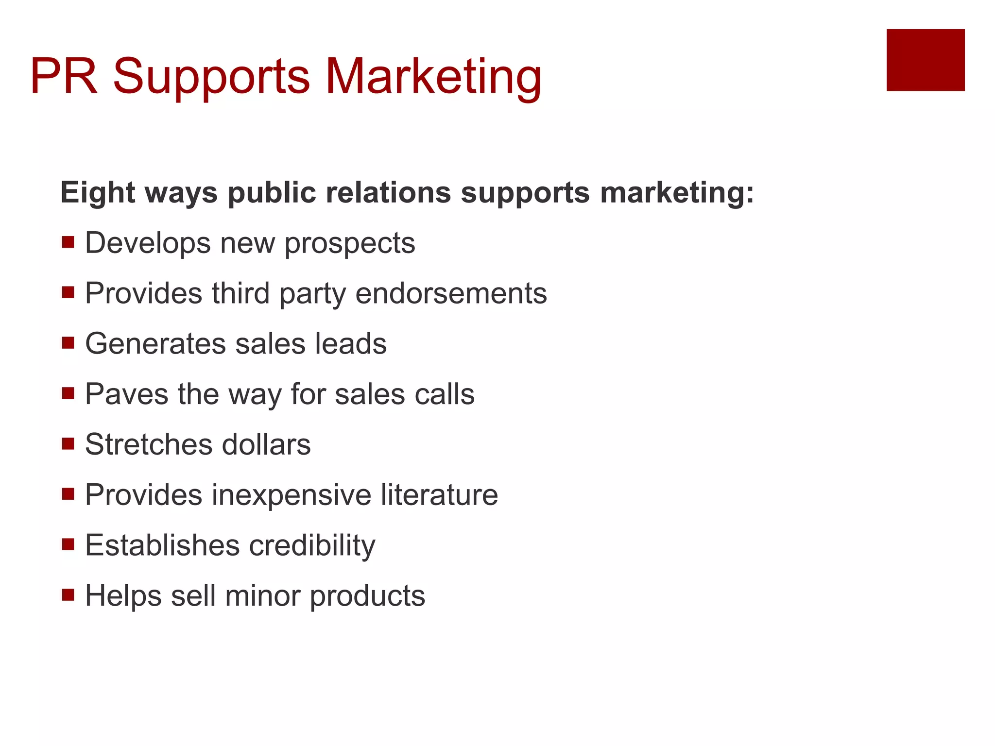 PR Supports Marketing 
Eight ways public relations supports marketing: 
 Develops new prospects 
 Provides third party endorsements 
 Generates sales leads 
 Paves the way for sales calls 
 Stretches dollars 
 Provides inexpensive literature 
 Establishes credibility 
 Helps sell minor products 
Copyright © 2013 Pearson Education, Inc. All rights reserved. 
 