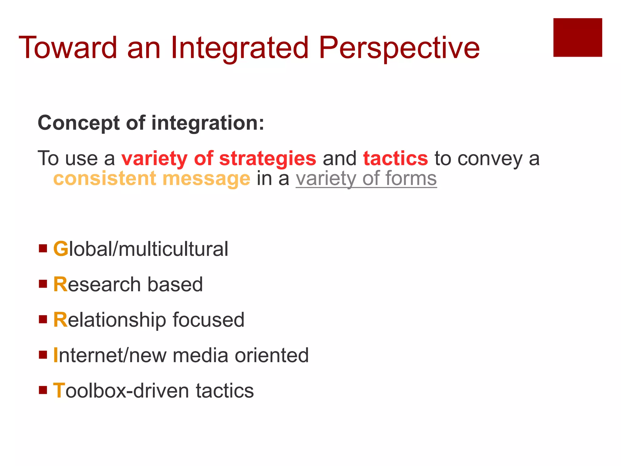 Toward an Integrated Perspective 
Concept of integration: 
To use a variety of strategies and tactics to convey a 
consistent message in a variety of forms 
 Global/multicultural 
 Research based 
 Relationship focused 
 Internet/new media oriented 
 Toolbox-driven tactics 
Copyright © 2013 Pearson Education, Inc. All rights reserved. 
