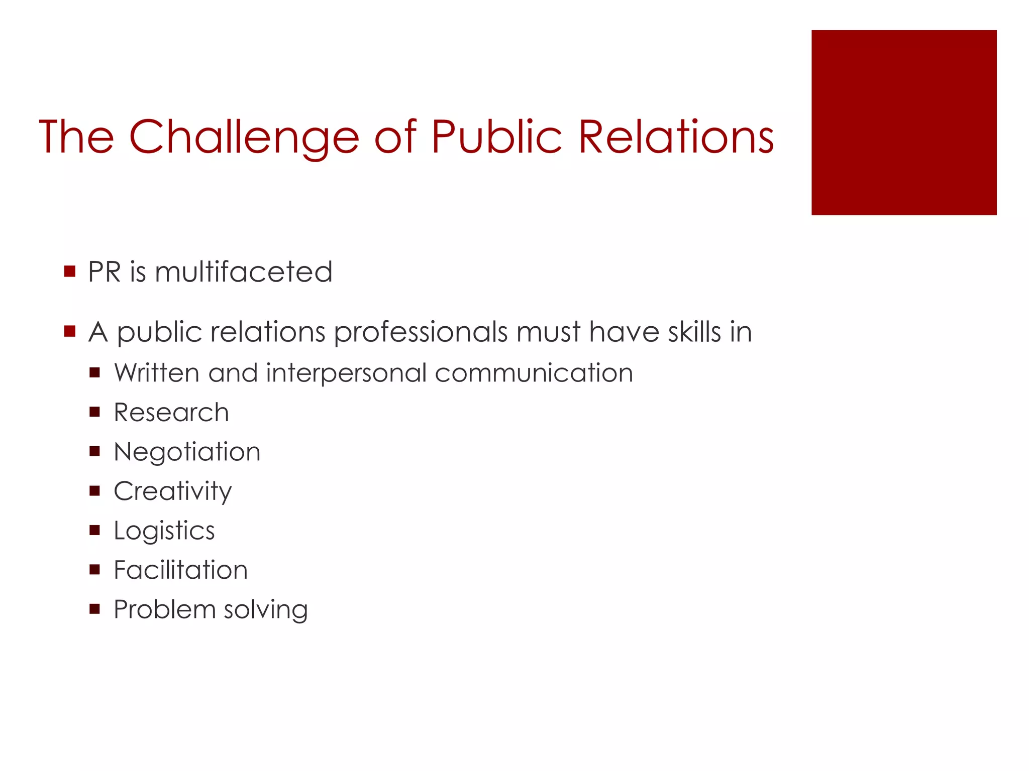The Challenge of Public Relations 
 PR is multifaceted 
 A public relations professionals must have skills in 
 Written and interpersonal communication 
 Research 
 Negotiation 
 Creativity 
 Logistics 
 Facilitation 
 Problem solving 
 
