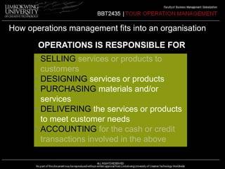 How operations management fits into an organisation 
OPERATIONS IS RESPONSIBLE FOR 
• SELLING services or products to 
customers 
• DESIGNING services or products 
• PURCHASING materials and/or 
services 
• DELIVERING the services or products 
to meet customer needs 
• ACCOUNTING for the cash or credit 
transactions involved in the above 
 