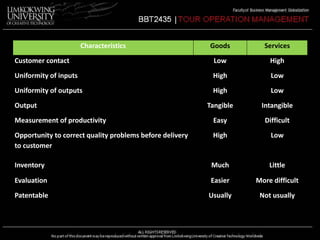 Characteristics Goods Services 
Customer contact Low High 
Uniformity of inputs High Low 
Uniformity of outputs High Low 
Output Tangible Intangible 
Measurement of productivity Easy Difficult 
Opportunity to correct quality problems before delivery 
High Low 
to customer 
Inventory Much Little 
Evaluation Easier More difficult 
Patentable Usually Not usually 
 