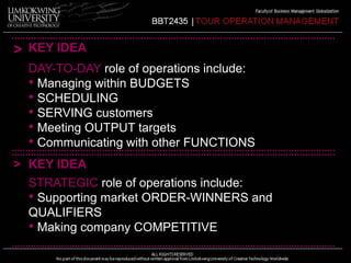 > KEY IDEA 
DAY-TO-DAY role of operations include: 
• Managing within BUDGETS 
• SCHEDULING 
• SERVING customers 
• Meeting OUTPUT targets 
• Communicating with other FUNCTIONS 
> KEY IDEA 
STRATEGIC role of operations include: 
• Supporting market ORDER-WINNERS and 
QUALIFIERS 
• Making company COMPETITIVE 
 