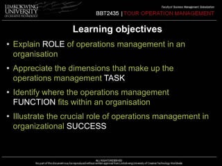 Learning objectives 
• Explain ROLE of operations management in an 
organisation 
• Appreciate the dimensions that make up the 
operations management TASK 
• Identify where the operations management 
FUNCTION fits within an organisation 
• Illustrate the crucial role of operations management in 
organizational SUCCESS 
 