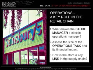 CASE 1.3 
OPERATIONS - 
A KEY ROLE IN THE 
RETAIL CHAIN 
1.What makes the STORE 
MANAGER a classic 
operations manager? 
2.Assess the size of the 
OPERATIONS TASK and 
its financial impact 
3.How is the store a key 
LINK in the supply chain? 
 