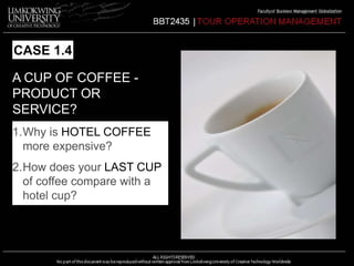 CASE 1.4 
A CUP OF COFFEE - 
PRODUCT OR 
SERVICE? 
1.Why is HOTEL COFFEE 
more expensive? 
2.How does your LAST CUP 
of coffee compare with a 
hotel cup? 
 