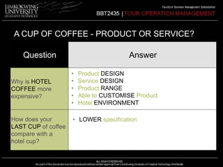A CUP OF COFFEE - PRODUCT OR SERVICE? 
Question Answer 
Why is HOTEL 
COFFEE more 
expensive? 
How does your 
LAST CUP of coffee 
compare with a 
hotel cup? 
• Product DESIGN 
• Service DESIGN 
• Product RANGE 
• Able to CUSTOMISE Product 
• Hotel ENVIRONMENT 
• LOWER specification 
 