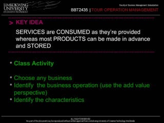 > KEY IDEA 
SERVICES are CONSUMED as they’re provided 
whereas most PRODUCTS can be made in advance 
and STORED 
• Class Activity 
• Choose any business 
• Identify the business operation (use the add value 
perspective) 
• Identify the characteristics 
 