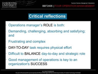 Critical reflections 
• Operations manager’s ROLE is both: 
- Demanding, challenging, absorbing and satisfying; 
and 
- Frustrating and complex 
• DAY-TO-DAY task requires physical effort 
• Difficult to BALANCE day-to-day and strategic role 
• Good management of operations is key to an 
organization's SUCCESS 
 