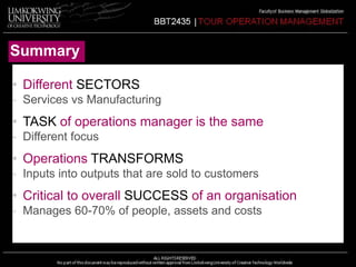 Summary 
• Different SECTORS 
- Services vs Manufacturing 
• TASK of operations manager is the same 
- Different focus 
• Operations TRANSFORMS 
- Inputs into outputs that are sold to customers 
• Critical to overall SUCCESS of an organisation 
- Manages 60-70% of people, assets and costs 
 