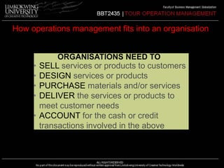 How operations management fits into an organisation 
ORGANISATIONS NEED TO 
• SELL services or products to customers 
• DESIGN services or products 
• PURCHASE materials and/or services 
• DELIVER the services or products to 
meet customer needs 
• ACCOUNT for the cash or credit 
transactions involved in the above 
 