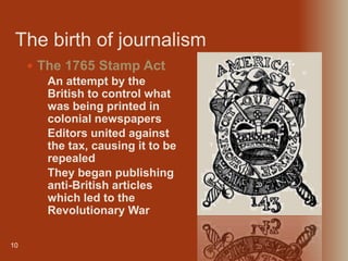 The birth of journalism
10
 The 1765 Stamp Act
• An attempt by the
British to control what
was being printed in
colonial newspapers
• Editors united against
the tax, causing it to be
repealed
• They began publishing
anti-British articles
which led to the
Revolutionary War
 