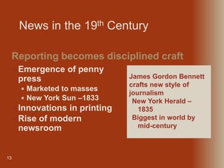 13
 Emergence of penny
press
 Marketed to masses
 New York Sun –1833
 Innovations in printing
 Rise of modern
newsroom
Reporting becomes disciplined craft
James Gordon Bennett
crafts new style of
journalism
New York Herald –
1835
Biggest in world by
mid-century
News in the 19th Century
 