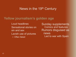 17
 Loud headlines
 Sensational stories on
sin and sex
 Lavish use of pictures
 Often faked
Yellow journalism’s golden age
News in the 19th Century
Sunday supplements
Comics and features
Rumors disguised as
news
Led to war with Spain
 