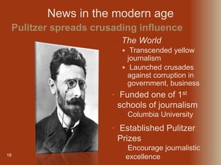 19
 The World
 Transcended yellow
journalism
 Launched crusades
against corruption in
government, business
Pulitzer spreads crusading influence
News in the modern age
• Funded one of 1st
schools of journalism
• Columbia University
• Established Pulitzer
Prizes
• Encourage journalistic
excellence
 