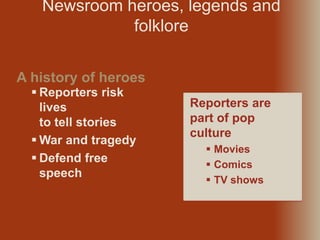  Reporters risk
lives
to tell stories
 War and tragedy
 Defend free
speech
Newsroom heroes, legends and
folklore
A history of heroes
Reporters are
part of pop
culture
 Movies
 Comics
 TV shows
 