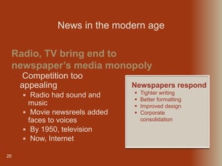 20
 Competition too
appealing
 Radio had sound and
music
 Movie newsreels added
faces to voices
 By 1950, television
 Now, Internet
Radio, TV bring end to
newspaper’s media monopoly
News in the modern age
Newspapers respond
 Tighter writing
 Better formatting
 Improved design
 Corporate
consolidation
 