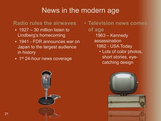 21
 Radio rules the airwaves
 1927 – 30 million listen to
Lindberg’s homecoming
 1941 - FDR announces war on
Japan to the largest audience
in history
 1st 24-hour news coverage
News in the modern age
• Television news comes
of age
• 1963 – Kennedy
assassination
• 1982 - USA Today
• Lots of color photos,
short stories, eye-
catching design
 