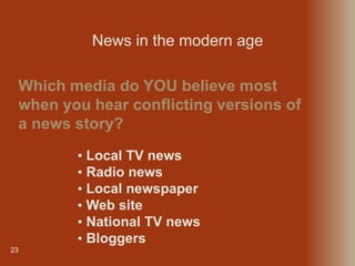 23
Which media do YOU believe most
when you hear conflicting versions of
a news story?
News in the modern age
• Local TV news
• Radio news
• Local newspaper
• Web site
• National TV news
• Bloggers
 