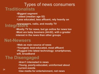 24
Traditionalists
Types of news consumers
•Biggest segment
• oldest (median age 52)
•Less educated, less affluent, rely heavily on
newspapers, radio, and mostly TV
Integrators
•Mostly TV for news, but go online for news too
•Most are baby boomers (44-62), with a greater
interest in the news than other groups
Net-Newsers
•Web as main source of news
•Youngest, best-educated, most affluent
•Plugged into latest technology: smartphones,
wifi, broadband
The Disengaged
•Aren’t interested in news
•Young, poorly-educated, uninformed about
current events
•Use media for entertainment, not news
 