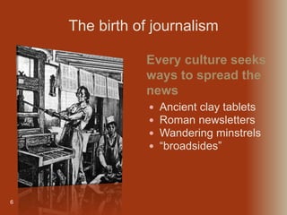 6
 Ancient clay tablets
 Roman newsletters
 Wandering minstrels
 “broadsides”
Every culture seeks
ways to spread the
news
The birth of journalism
 