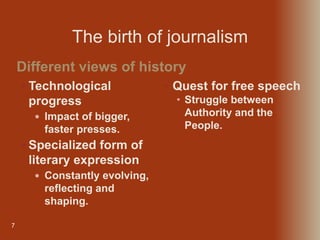 7
 Technological
progress
 Impact of bigger,
faster presses.
 Specialized form of
literary expression
 Constantly evolving,
reflecting and
shaping.
Different views of history
• Quest for free speech
• Struggle between
Authority and the
People.
The birth of journalism
 