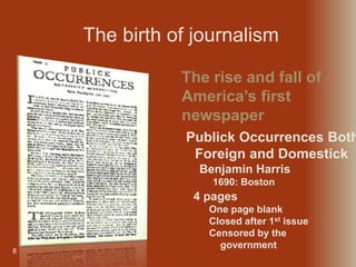 8
Publick Occurrences Both
Foreign and Domestick
Benjamin Harris
1690: Boston
The rise and fall of
America’s first
newspaper
The birth of journalism
4 pages
One page blank
Closed after 1st issue
Censored by the
government
 