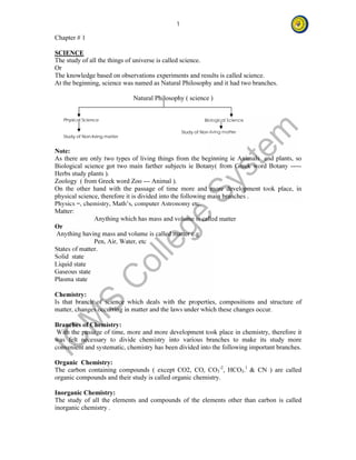 1 
Chapter # 1 
SCIENCE 
The study of all the things of universe is called science. 
Or 
The knowledge based on observations experiments and results is called science. 
At the beginning, science was named as Natural Philosophy and it had two branches. 
Natural Philosophy ( science ) 
Physical Science Biological Science 
Study of Non-living matter 
Study of Non-living matter 
Note: 
As there are only two types of living things from the beginning ie Animals and plants, so 
Biological science got two main farther subjects ie Botany( from Greek word Botany ----- 
Herbs study plants ). 
Zoology ( from Greek word Zoo --- Animal ). 
On the other hand with the passage of time more and more development took place, in 
physical science, therefore it is divided into the following main branches . 
Physics =, chemistry, Math’s, computer Astronomy etc. 
Matter: 
Anything which has mass and volume is called matter 
Or 
Anything having mass and volume is called matter e.g 
Pen, Air, Water, etc 
States of matter. 
Solid state 
Liquid state 
Gaseous state 
Plasma state 
Chemistry: 
Is that branch of science which deals with the properties, compositions and structure of 
matter, changes occurring in matter and the laws under which these changes occur. 
Branches of Chemistry: 
With the passage of time, more and more development took place in chemistry, therefore it 
was felt necessary to divide chemistry into various branches to make its study more 
convenient and systematic, chemistry has been divided into the following important branches. 
Organic Chemistry: 
The carbon containing compounds ( except CO2, CO, CO3 
-2, HCO3- 
1 & CN ) are called 
organic compounds and their study is called organic chemistry. 
Inorganic Chemistry: 
The study of all the elements and compounds of the elements other than carbon is called 
inorganic chemistry . 
 