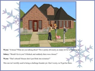 Wynn: “A house? What are you talking about? This is pretty obviously an empty lot we’re standing on…” 
Sidney: “Would I lie to you? I blinked, and suddenly there was a house!” 
Wynn: “That’s absurd! Houses don’t just blink into existence!” 
This one isn’t terribly used to being a challenge founder yet. Don’t worry, we’ll get her there. 
 